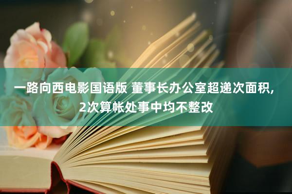 一路向西电影国语版 董事长办公室超递次面积， 2次算帐处事中均不整改