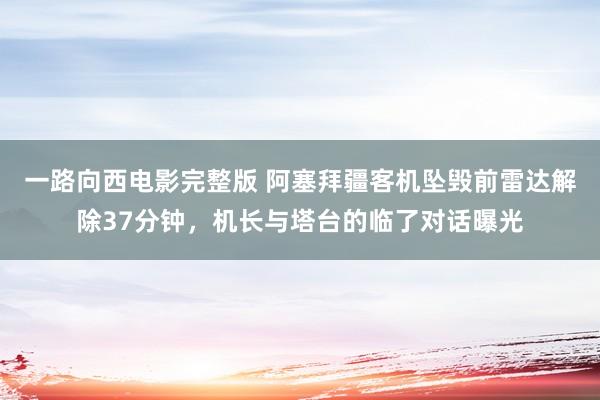 一路向西电影完整版 阿塞拜疆客机坠毁前雷达解除37分钟，机长与塔台的临了对话曝光
