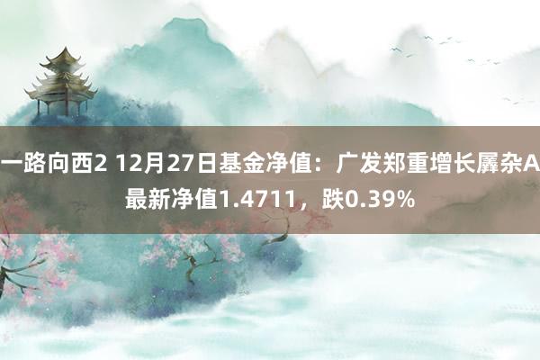 一路向西2 12月27日基金净值：广发郑重增长羼杂A最新净值1.4711，跌0.39%
