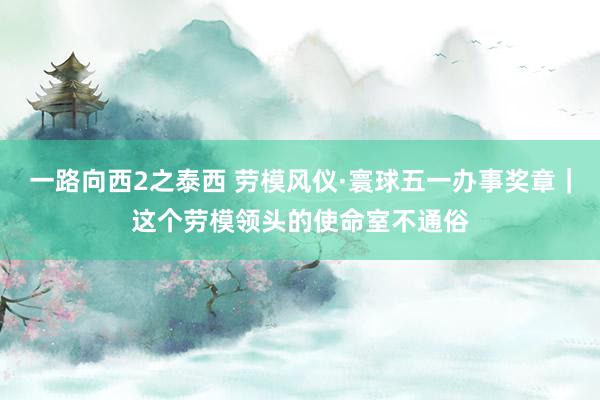 一路向西2之泰西 劳模风仪·寰球五一办事奖章｜这个劳模领头的使命室不通俗