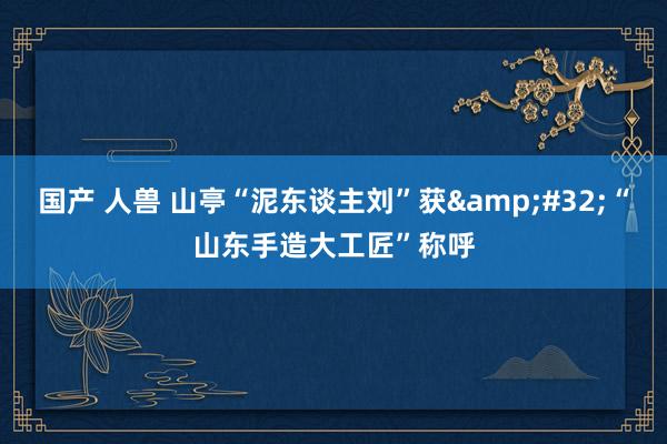 国产 人兽 山亭“泥东谈主刘”获&#32;“山东手造大工匠”称呼