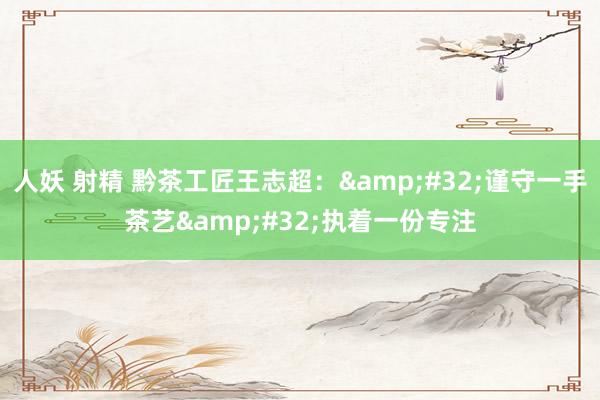 人妖 射精 黔茶工匠王志超：&#32;谨守一手茶艺&#32;执着一份专注