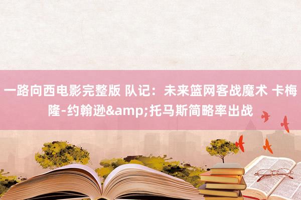 一路向西电影完整版 队记：未来篮网客战魔术 卡梅隆-约翰逊&托马斯简略率出战