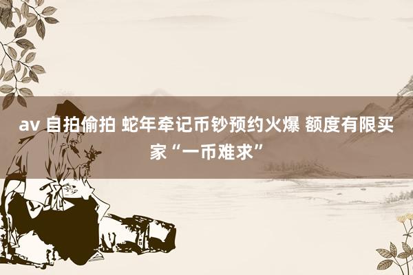 av 自拍偷拍 蛇年牵记币钞预约火爆 额度有限买家“一币难求”
