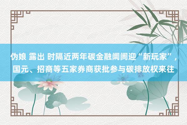 伪娘 露出 时隔近两年碳金融阛阓迎“新玩家”，国元、招商等五家券商获批参与碳排放权来往