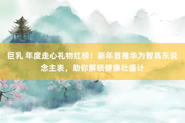巨乳 年度走心礼物红榜！新年首推华为智高东说念主表，助你解锁健康壮盛计