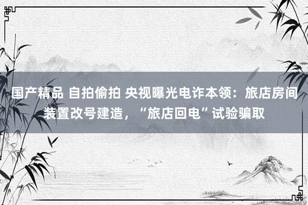 国产精品 自拍偷拍 央视曝光电诈本领：旅店房间装置改号建造，“旅店回电”试验骗取