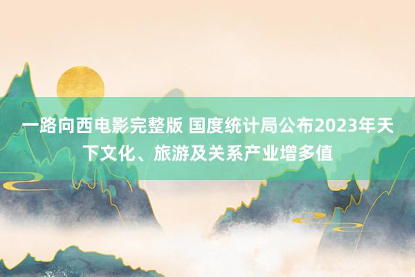 一路向西电影完整版 国度统计局公布2023年天下文化、旅游及关系产业增多值