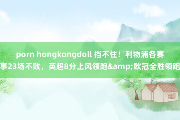 porn hongkongdoll 挡不住！利物浦各赛事23场不败，英超8分上风领跑&欧冠全胜领跑