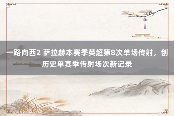 一路向西2 萨拉赫本赛季英超第8次单场传射，创历史单赛季传射场次新记录