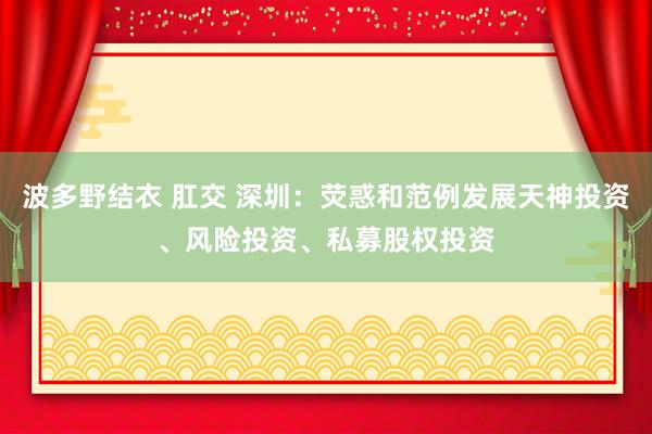 波多野结衣 肛交 深圳：荧惑和范例发展天神投资、风险投资、私募股权投资