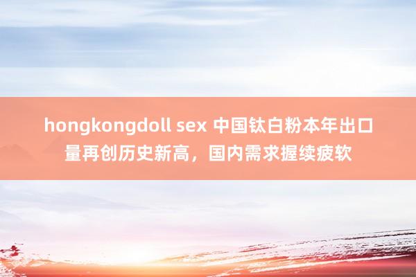hongkongdoll sex 中国钛白粉本年出口量再创历史新高，国内需求握续疲软