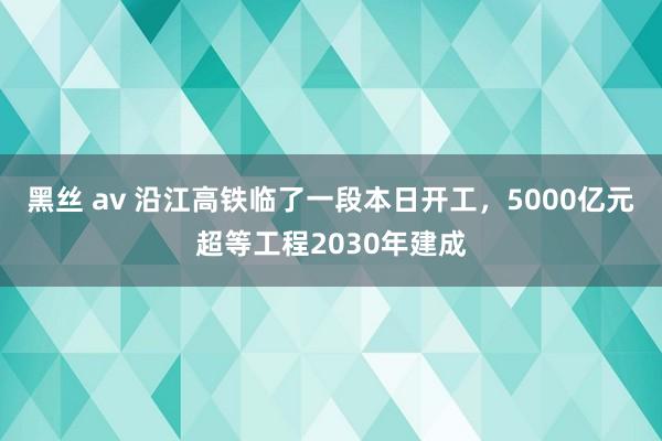 黑丝 av 沿江高铁临了一段本日开工，5000亿元超等工程2030年建成