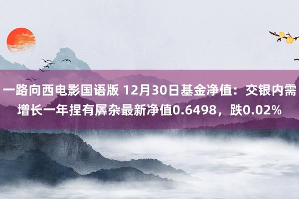 一路向西电影国语版 12月30日基金净值：交银内需增长一年捏有羼杂最新净值0.6498，跌0.02%