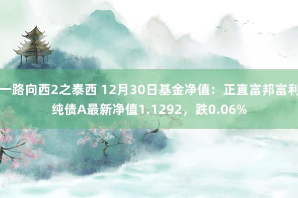 一路向西2之泰西 12月30日基金净值：正直富邦富利纯债A最新净值1.1292，跌0.06%