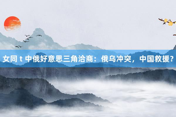 女同 t 中俄好意思三角洽商：俄乌冲突，中国救援？