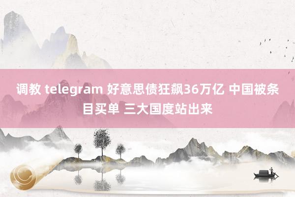 调教 telegram 好意思债狂飙36万亿 中国被条目买单 三大国度站出来