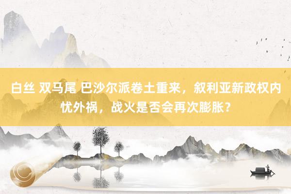 白丝 双马尾 巴沙尔派卷土重来，叙利亚新政权内忧外祸，战火是否会再次膨胀？