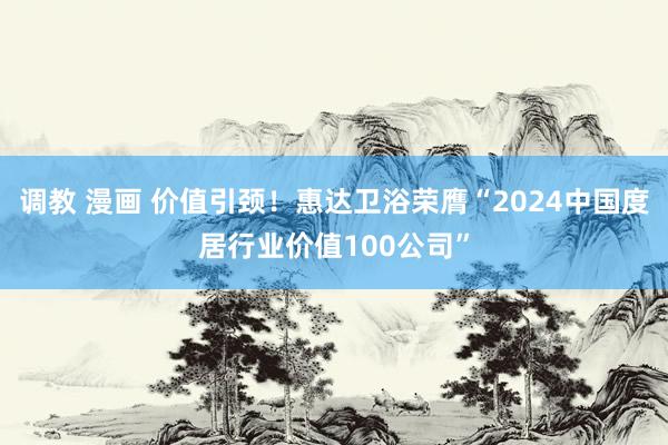 调教 漫画 价值引颈！惠达卫浴荣膺“2024中国度居行业价值100公司”