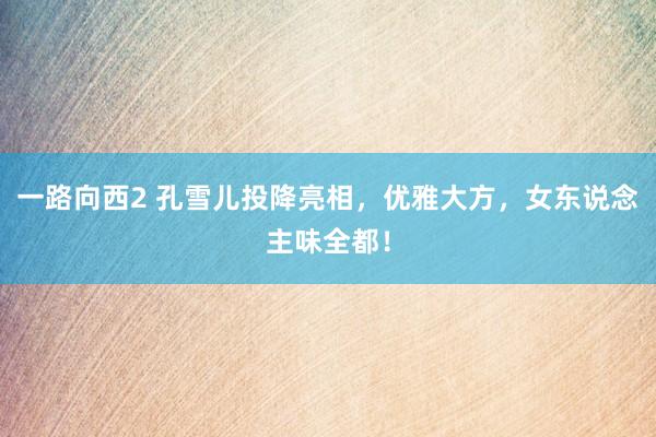 一路向西2 孔雪儿投降亮相，优雅大方，女东说念主味全都！