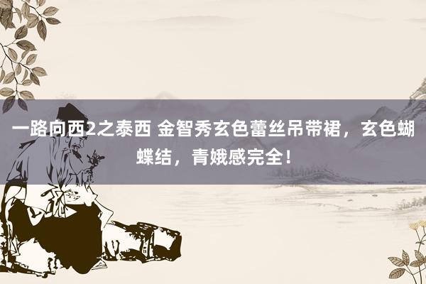 一路向西2之泰西 金智秀玄色蕾丝吊带裙，玄色蝴蝶结，青娥感完全！