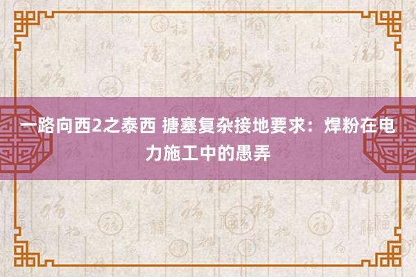 一路向西2之泰西 搪塞复杂接地要求：焊粉在电力施工中的愚弄