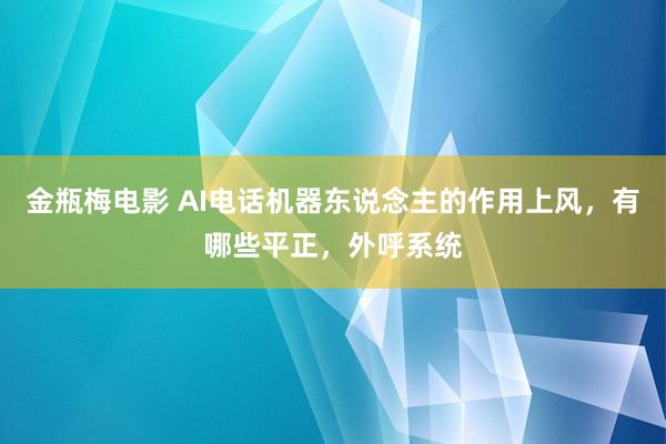 金瓶梅电影 AI电话机器东说念主的作用上风，有哪些平正，外呼系统