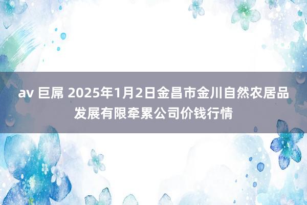 av 巨屌 2025年1月2日金昌市金川自然农居品发展有限牵累公司价钱行情