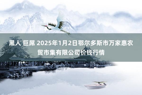 黑人 巨屌 2025年1月2日鄂尔多斯市万家惠农贸市集有限公司价钱行情