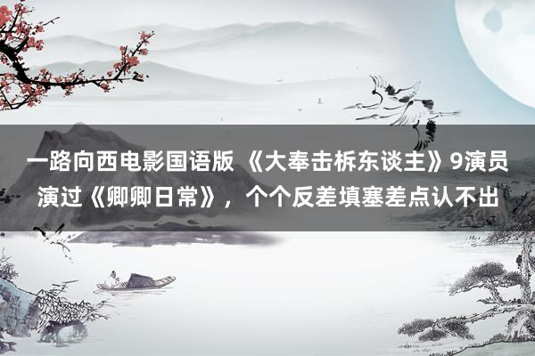 一路向西电影国语版 《大奉击柝东谈主》9演员演过《卿卿日常》，个个反差填塞差点认不出