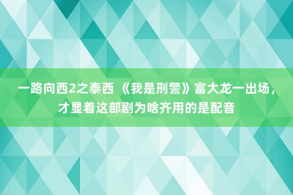 一路向西2之泰西 《我是刑警》富大龙一出场，才显着这部剧为啥齐用的是配音