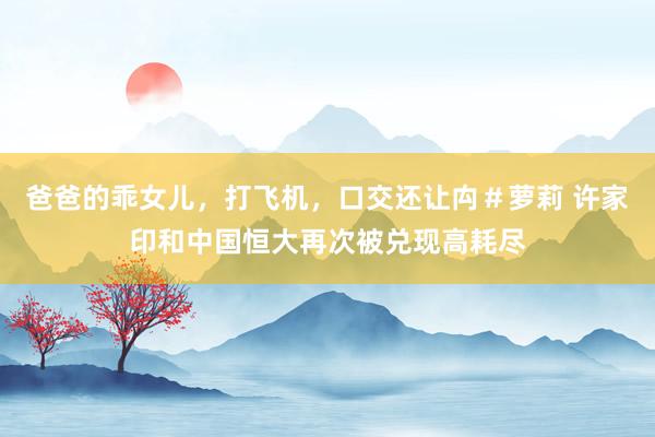 爸爸的乖女儿，打飞机，口交还让禸＃萝莉 许家印和中国恒大再次被兑现高耗尽