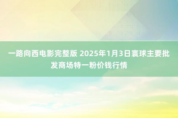 一路向西电影完整版 2025年1月3日寰球主要批发商场特一粉价钱行情