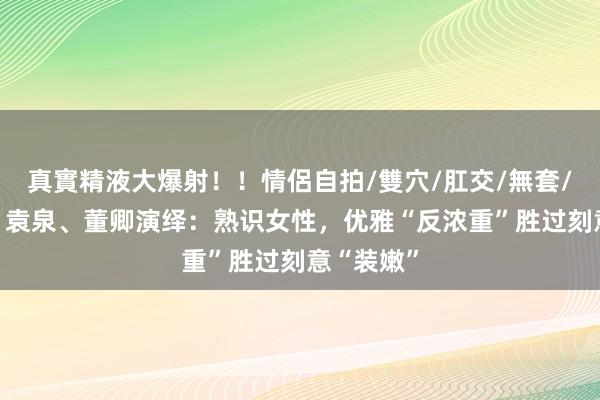 真實精液大爆射！！情侶自拍/雙穴/肛交/無套/大量噴精 袁泉、董卿演绎：熟识女性，优雅“反浓重”胜过刻意“装嫩”
