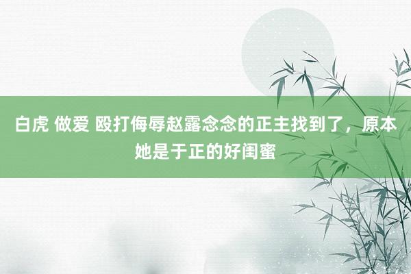 白虎 做爱 殴打侮辱赵露念念的正主找到了，原本她是于正的好闺蜜