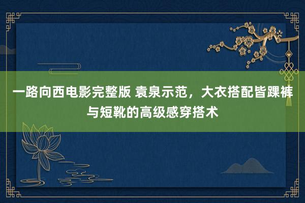 一路向西电影完整版 袁泉示范，大衣搭配皆踝裤与短靴的高级感穿搭术