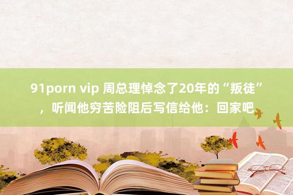 91porn vip 周总理悼念了20年的“叛徒”，听闻他穷苦险阻后写信给他：回家吧