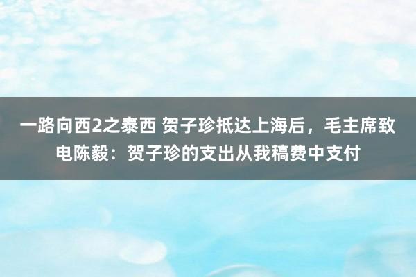 一路向西2之泰西 贺子珍抵达上海后，毛主席致电陈毅：贺子珍的支出从我稿费中支付