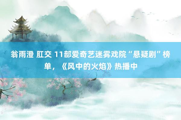 翁雨澄 肛交 11部爱奇艺迷雾戏院“悬疑剧”榜单，《风中的火焰》热播中