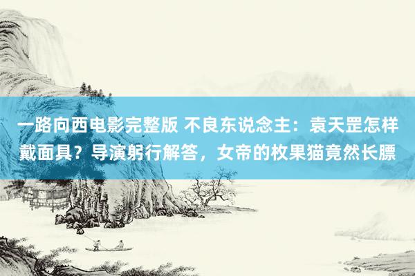 一路向西电影完整版 不良东说念主：袁天罡怎样戴面具？导演躬行解答，女帝的枚果猫竟然长膘