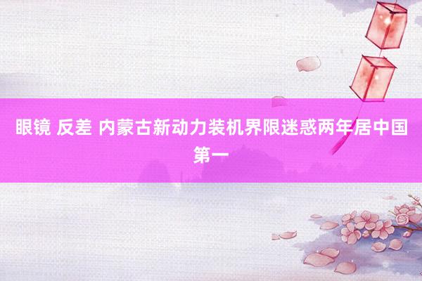眼镜 反差 内蒙古新动力装机界限迷惑两年居中国第一