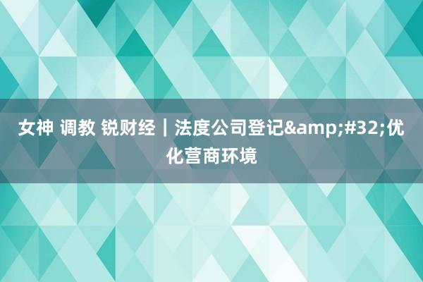 女神 调教 锐财经｜法度公司登记&#32;优化营商环境