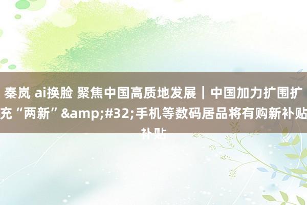 秦岚 ai换脸 聚焦中国高质地发展｜中国加力扩围扩充“两新”&#32;手机等数码居品将有购新补贴