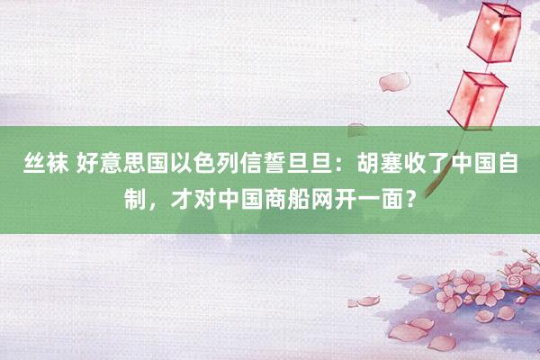 丝袜 好意思国以色列信誓旦旦：胡塞收了中国自制，才对中国商船网开一面？