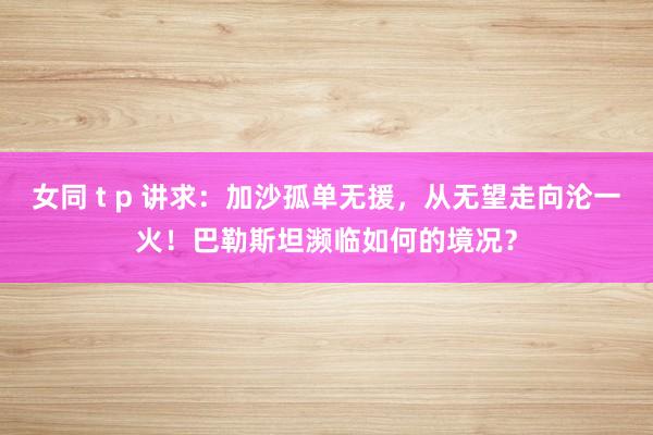 女同 t p 讲求：加沙孤单无援，从无望走向沦一火！巴勒斯坦濒临如何的境况？