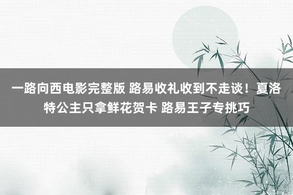 一路向西电影完整版 路易收礼收到不走谈！夏洛特公主只拿鲜花贺卡 路易王子专挑巧