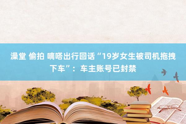澡堂 偷拍 嘀嗒出行回话“19岁女生被司机拖拽下车”：车主账号已封禁