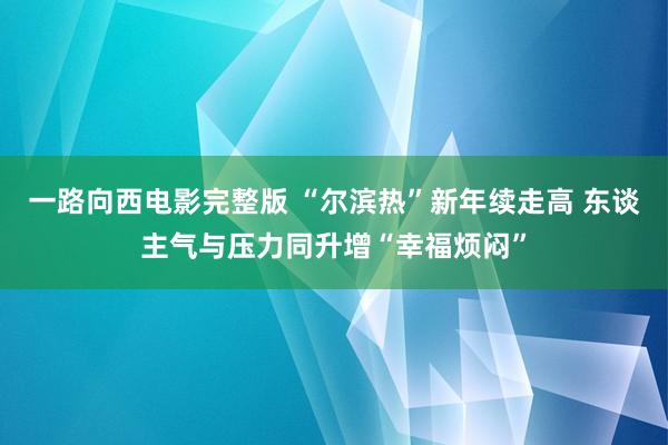 一路向西电影完整版 “尔滨热”新年续走高 东谈主气与压力同升增“幸福烦闷”