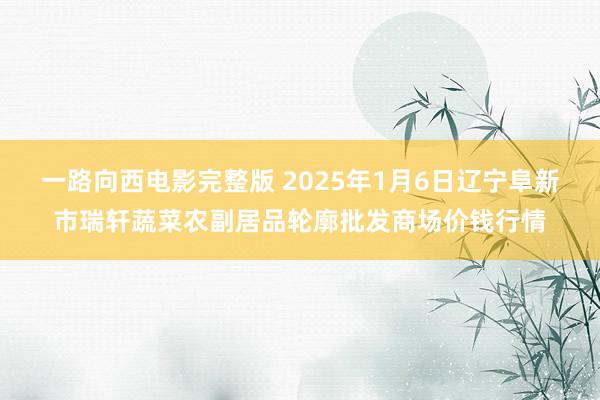 一路向西电影完整版 2025年1月6日辽宁阜新市瑞轩蔬菜农副居品轮廓批发商场价钱行情