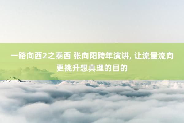一路向西2之泰西 张向阳跨年演讲， 让流量流向更挑升想真理的目的